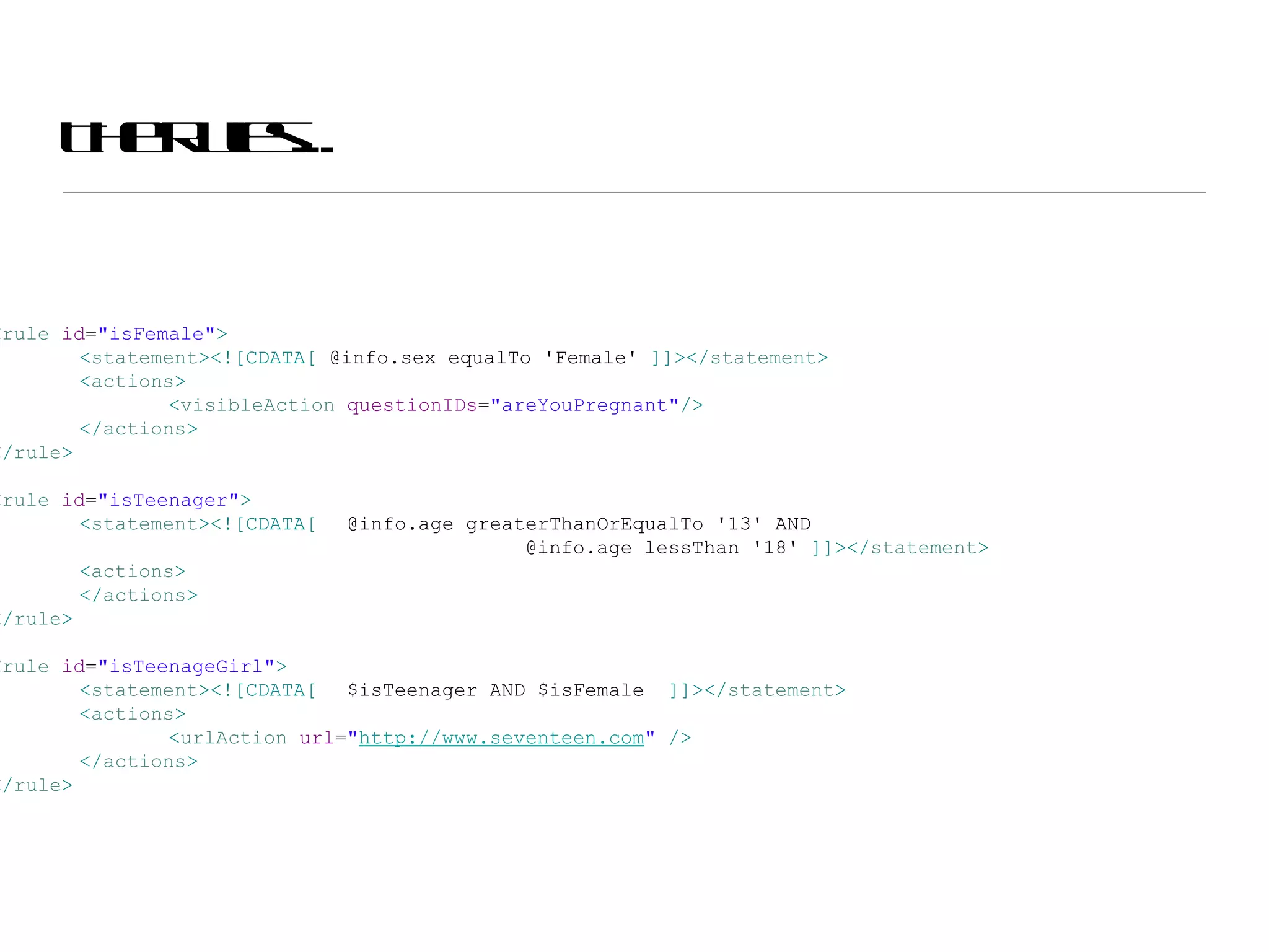 The Rules... < rule  id = &quot;isFemale&quot; > < statement ><![CDATA[  @info.sex equalTo 'Female'  ]]></ statement > < actions > < visibleAction  questionIDs = &quot;areYouPregnant&quot; /> </ actions > </ rule > < rule  id = &quot;isTeenager&quot; > < statement ><![CDATA[ @info.age greaterThanOrEqualTo '13' AND  @info.age lessThan '18'  ]]></ statement > < actions > </ actions > </ rule > < rule  id = &quot;isTeenageGirl&quot; > < statement ><![CDATA[ $isTeenager AND $isFemale  ]]></ statement > < actions > < urlAction  url = &quot; http://www.seventeen.com &quot;  /> </ actions > </ rule > 