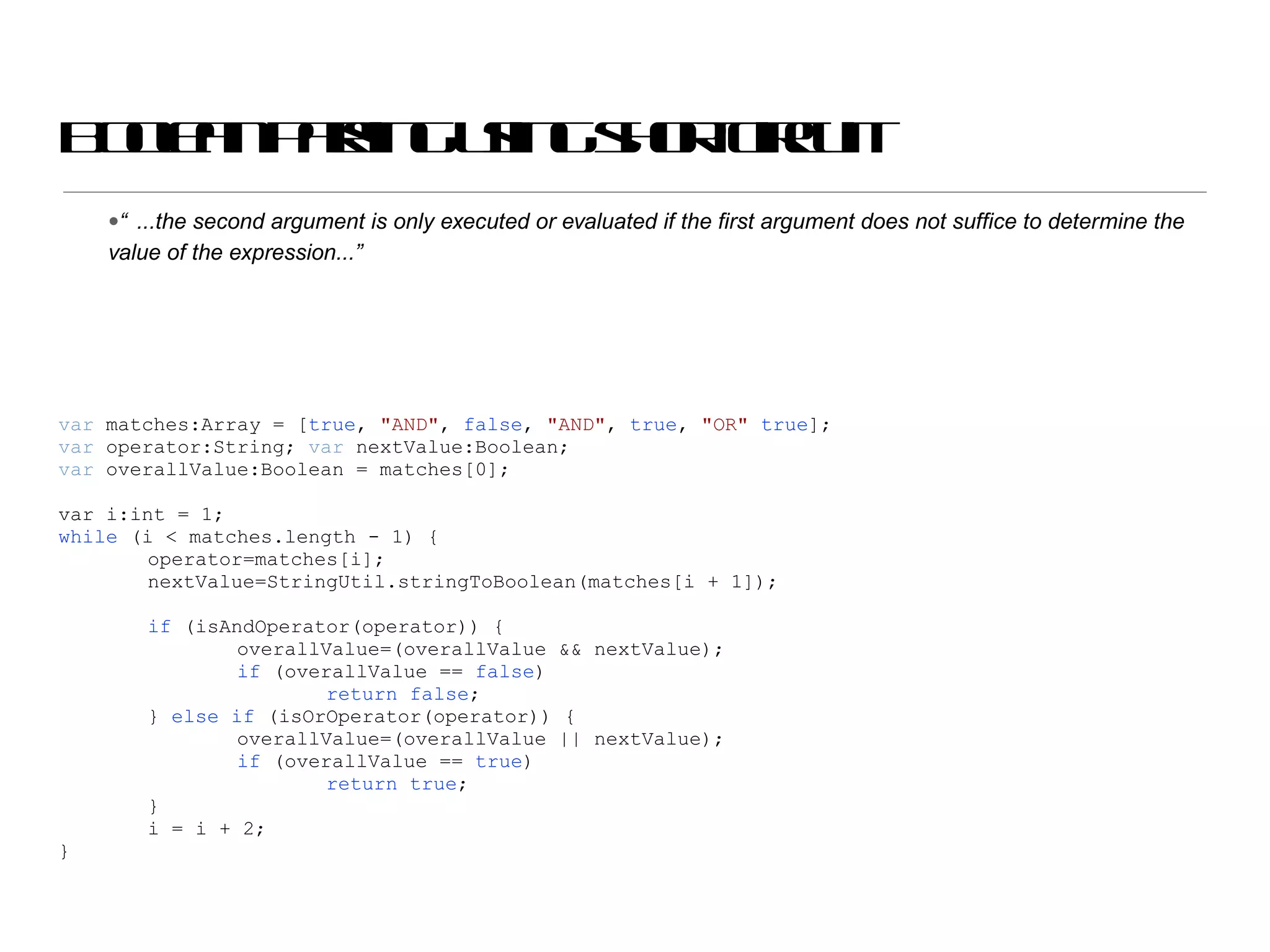 Boolean parsing using short circuit “ ...the second argument is only executed or evaluated if the first argument does not suffice to determine the value of the expression...” var  matches:Array = [ true ,  &quot;AND&quot; ,  false ,  &quot;AND&quot; ,  true ,  &quot;OR&quot;   true ]; var  operator:String;  var  nextValue:Boolean; var  overallValue:Boolean = matches[0]; var i:int = 1; while  (i < matches.length - 1) { operator=matches[i]; nextValue=StringUtil.stringToBoolean(matches[i + 1]); if  (isAndOperator(operator)) { overallValue=(overallValue && nextValue); if  (overallValue ==  false ) return   false ; }  else   if  (isOrOperator(operator)) { overallValue=(overallValue || nextValue); if  (overallValue ==  true ) return   true ; } i = i + 2; } 