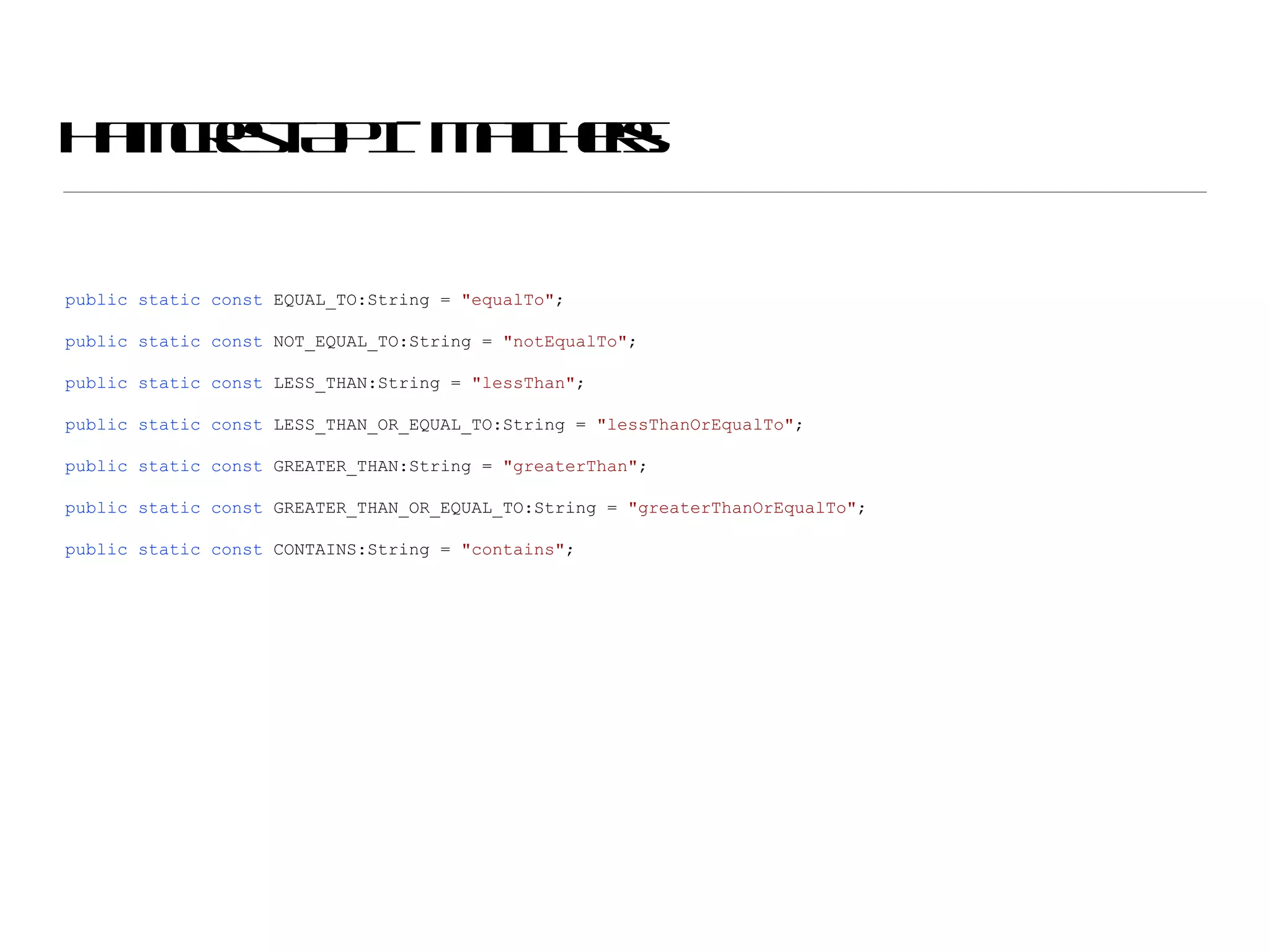 Hamcrest API - Matchers: public   static   const  EQUAL_TO:String =  &quot;equalTo&quot; ; public   static   const  NOT_EQUAL_TO:String =  &quot;notEqualTo&quot; ; public   static   const  LESS_THAN:String =  &quot;lessThan&quot; ; public   static   const  LESS_THAN_OR_EQUAL_TO:String =  &quot;lessThanOrEqualTo&quot; ; public   static   const  GREATER_THAN:String =  &quot;greaterThan&quot; ; public   static   const  GREATER_THAN_OR_EQUAL_TO:String =  &quot;greaterThanOrEqualTo&quot; ; public   static   const  CONTAINS:String =  &quot;contains&quot; ; 