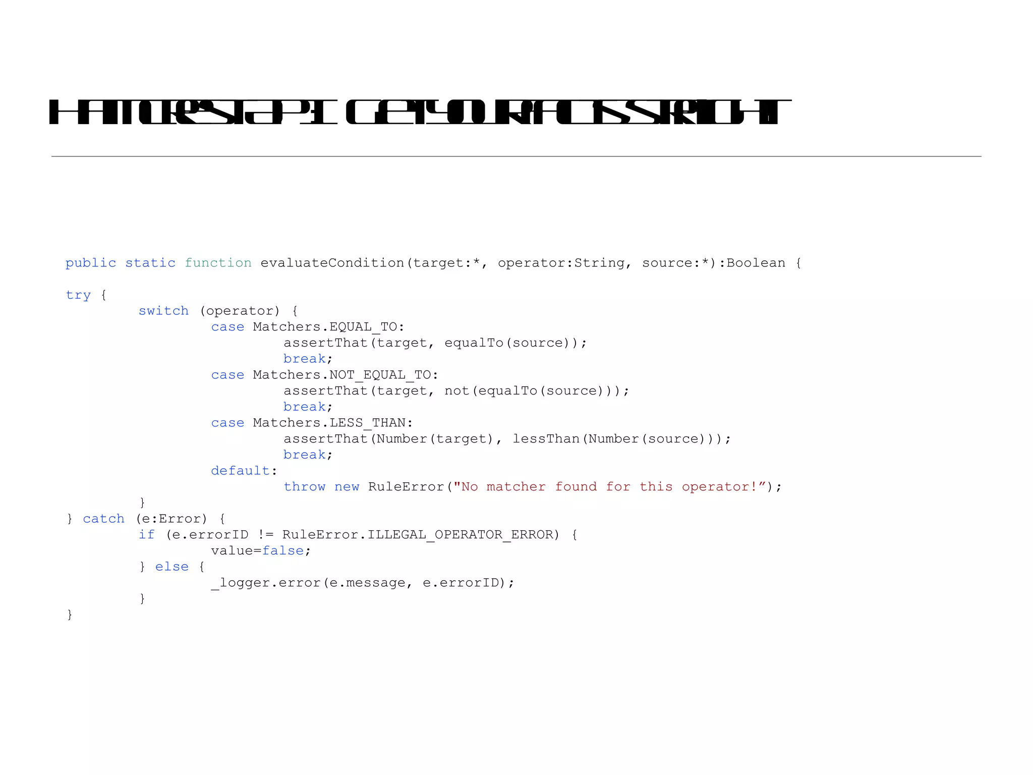 Hamcrest API:  Get your facts straight! public   static   function  evaluateCondition(target:*, operator:String, source:*):Boolean { try  { switch  (operator) { case  Matchers.EQUAL_TO: assertThat(target, equalTo(source)); break ; case  Matchers.NOT_EQUAL_TO: assertThat(target, not(equalTo(source))); break ; case  Matchers.LESS_THAN: assertThat(Number(target), lessThan(Number(source))); break ; default : throw   new  RuleError( &quot;No matcher found for this operator!” ); } }  catch  (e:Error) { if  (e.errorID != RuleError.ILLEGAL_OPERATOR_ERROR) { value= false ; }  else  { _logger.error(e.message, e.errorID); } } 