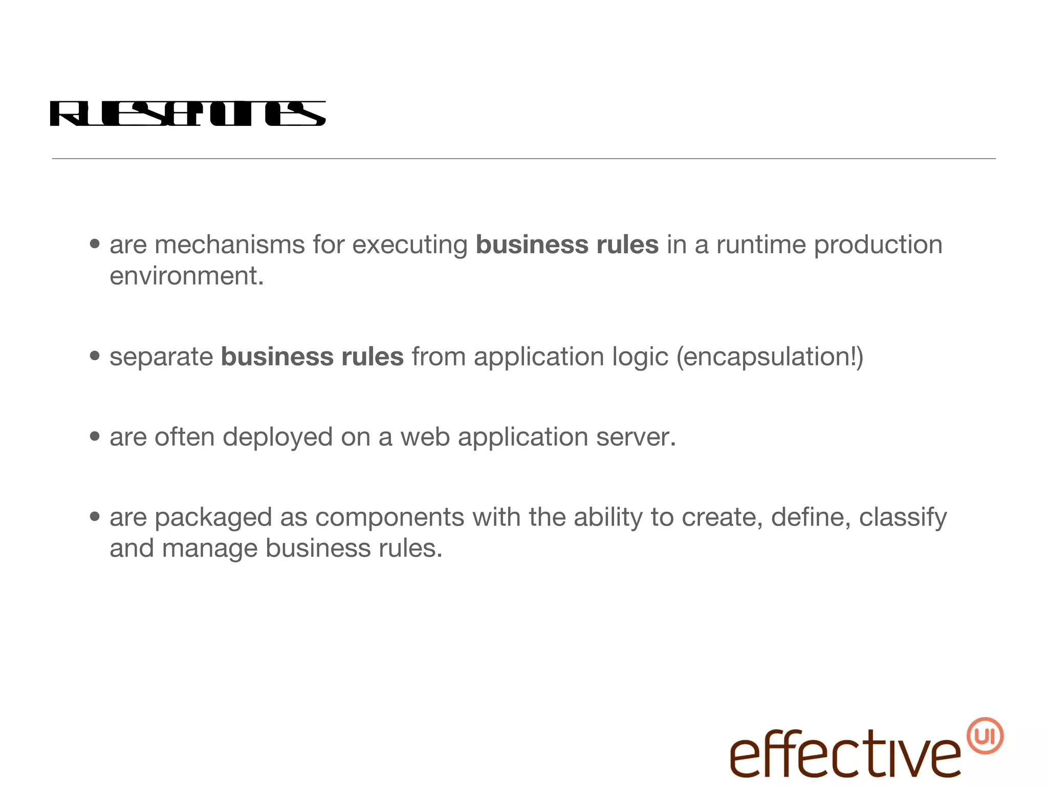 Rules engines  are mechanisms for executing  business rules  in a runtime production environment.  separate  business rules  from application logic (encapsulation!) are often deployed on a web application server. are packaged as components with the ability to create, define, classify and manage business rules. 