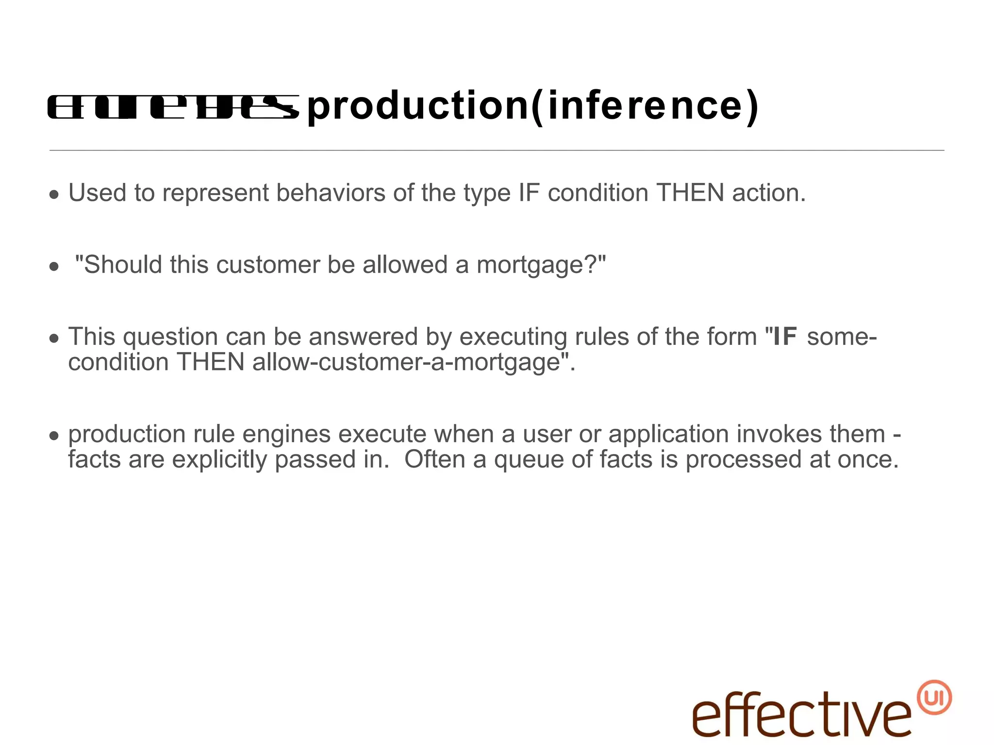 Used to represent behaviors of the type IF condition THEN action. &quot;Should this customer be allowed a mortgage?&quot;  This question can be answered by executing rules of the form &quot; IF  some-condition THEN allow-customer-a-mortgage&quot;. production rule engines execute when a user or application invokes them - facts are explicitly passed in.  Often a queue of facts is processed at once. Engine types:  production(inference) 