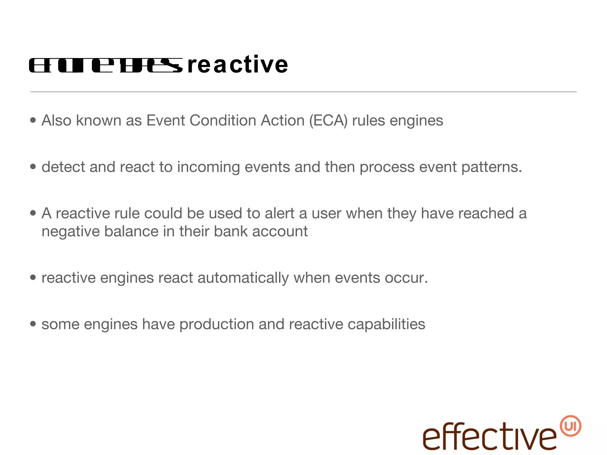 Engine types:  reactive Also known as Event Condition Action (ECA) rules engines detect and react to incoming events and then process event patterns. A reactive rule could be used to alert a user when they have reached a negative balance in their bank account reactive engines react automatically when events occur. some engines have production and reactive capabilities 