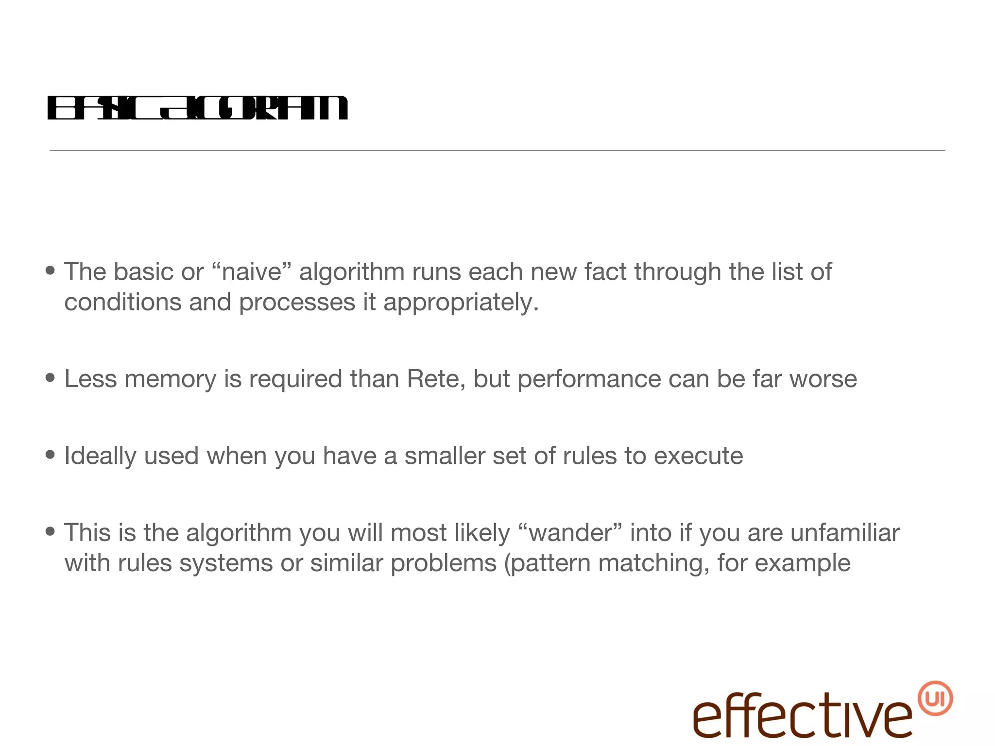 Basic Algorithm The basic or “naive” algorithm runs each new fact through the list of conditions and processes it appropriately. Less memory is required than Rete, but performance can be far worse Ideally used when you have a smaller set of rules to execute This is the algorithm you will most likely “wander” into if you are unfamiliar with rules systems or similar problems (pattern matching, for example 