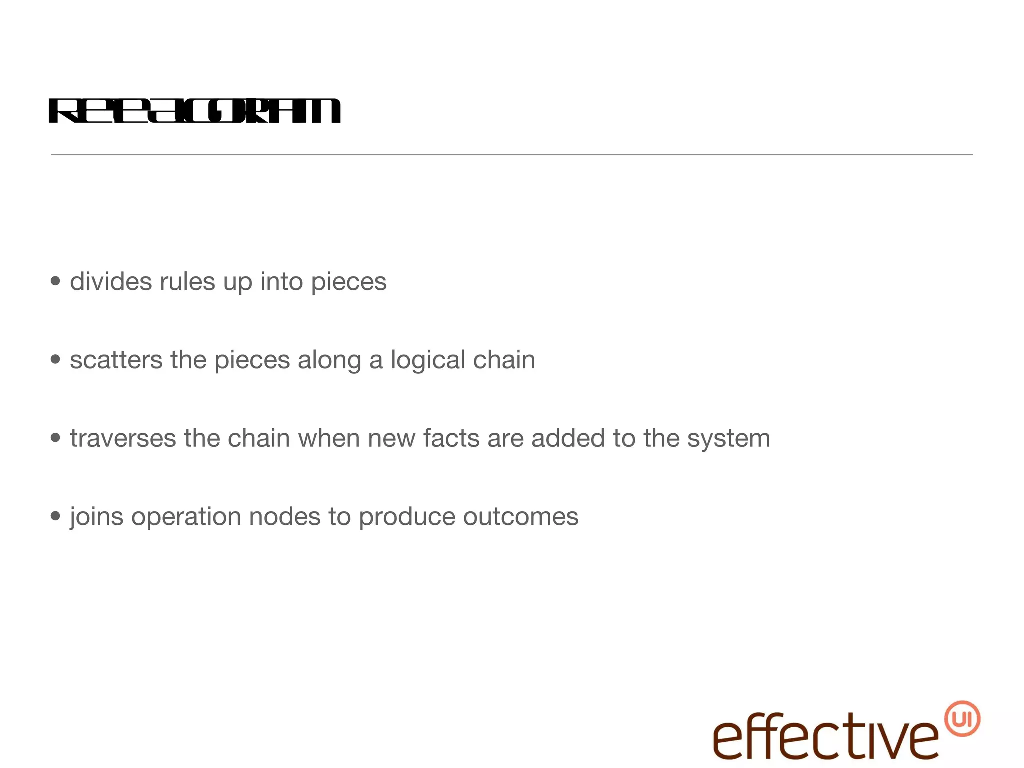 Rete Algorithm divides rules up into pieces scatters the pieces along a logical chain traverses the chain when new facts are added to the system joins operation nodes to produce outcomes 