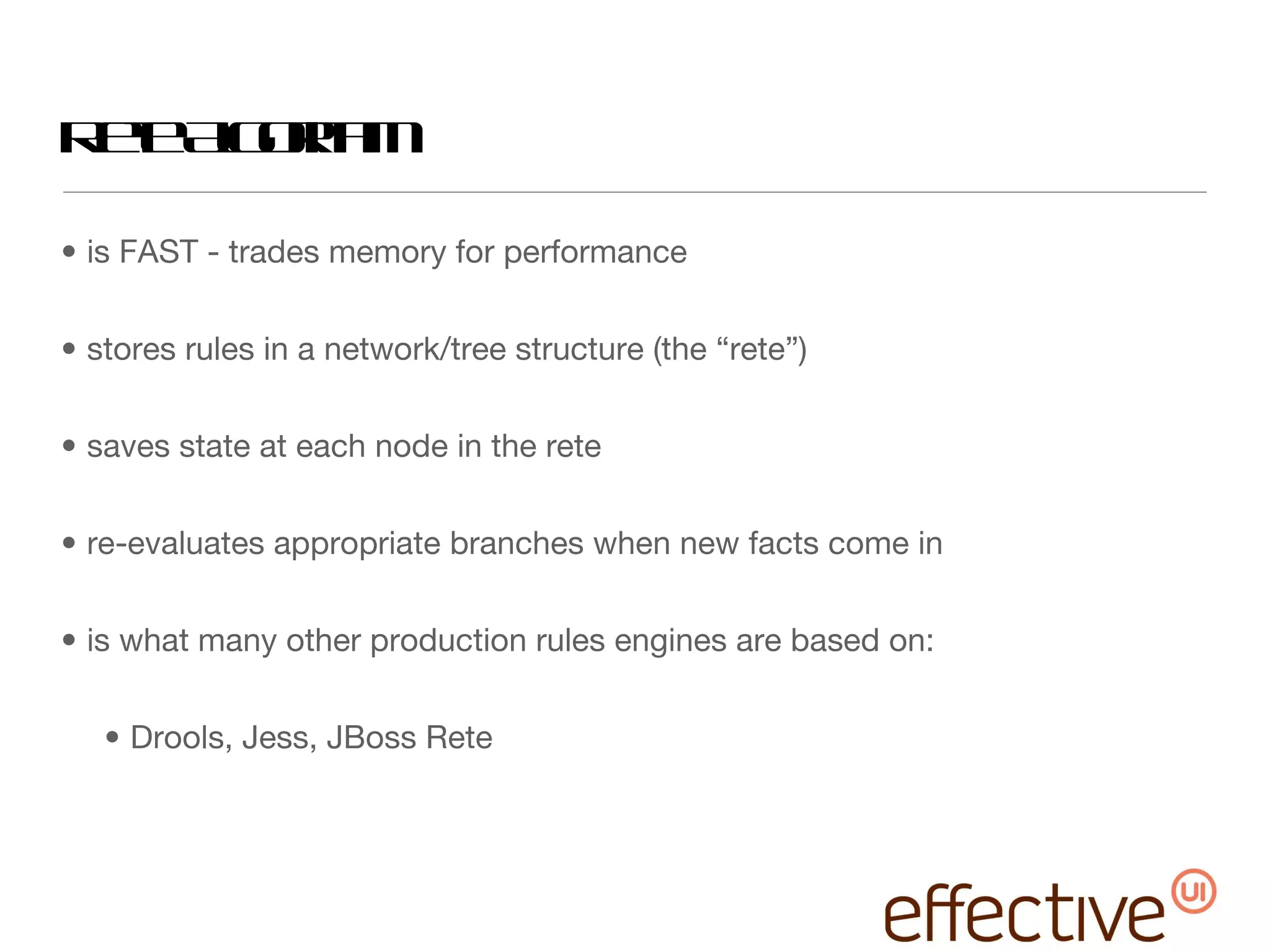 Rete Algorithm is FAST - trades memory for performance stores rules in a network/tree structure (the “rete”) saves state at each node in the rete re-evaluates appropriate branches when new facts come in is what many other production rules engines are based on: Drools, Jess, JBoss Rete 