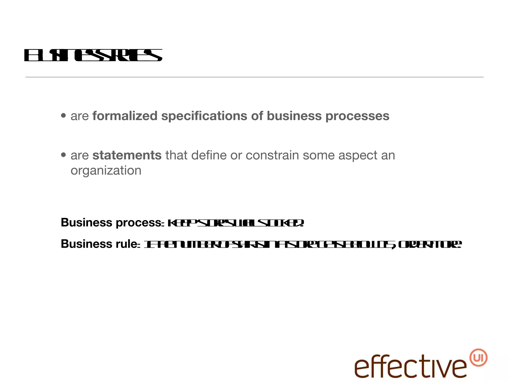 are  formalized specifications of business processes are  statements  that define or constrain some aspect an organization Business rules Business process : keep stores well stocked. Business rule : If the number of shirts in a store gets below 15, order more. 