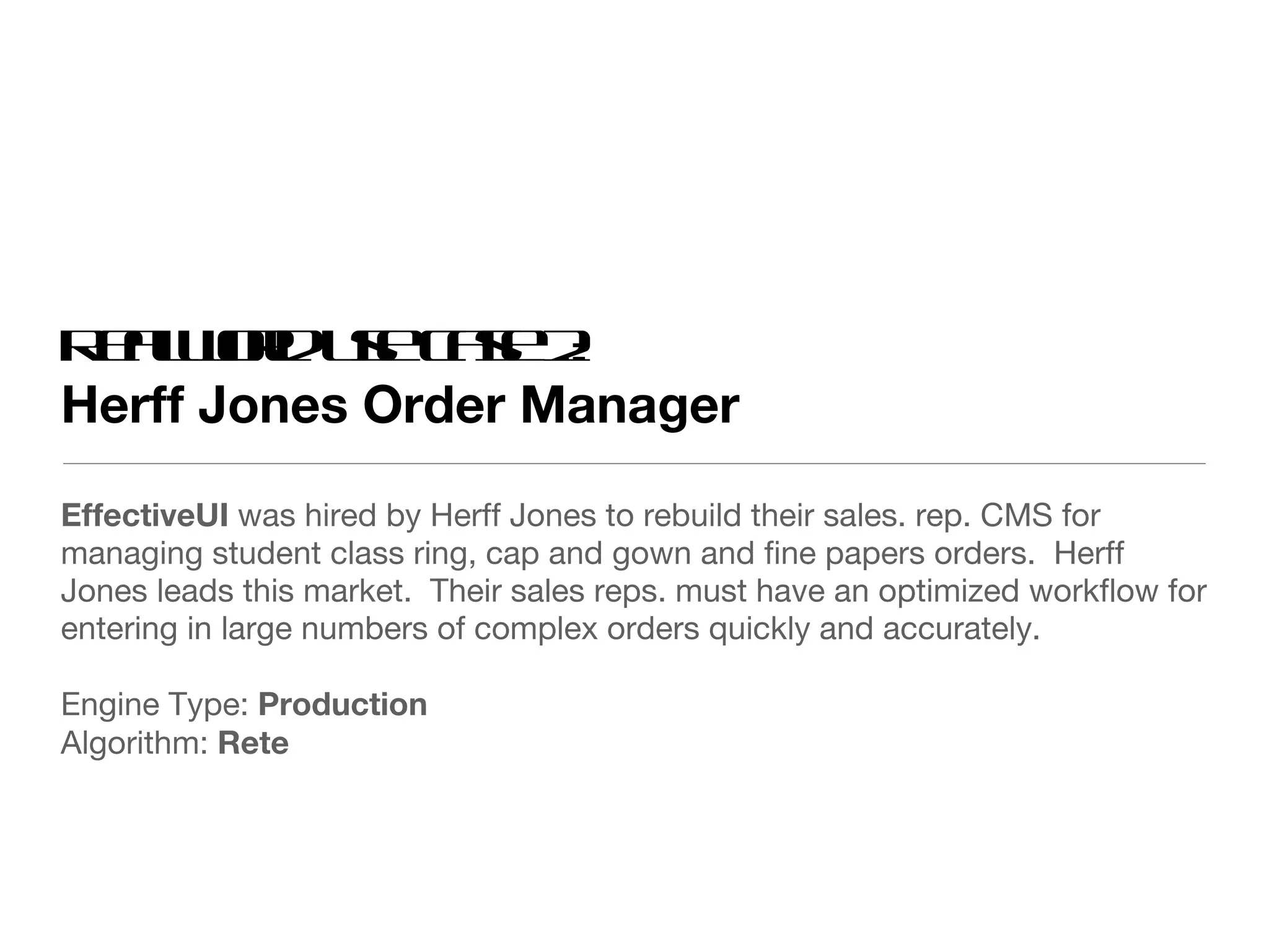 Real world use case 2: Herff Jones Order Manager EffectiveUI  was hired by Herff Jones to rebuild their sales. rep. CMS for managing student class ring, cap and gown and fine papers orders.  Herff Jones leads this market.  Their sales reps. must have an optimized workflow for entering in large numbers of complex orders quickly and accurately. Engine Type:  Production Algorithm:  Rete 
