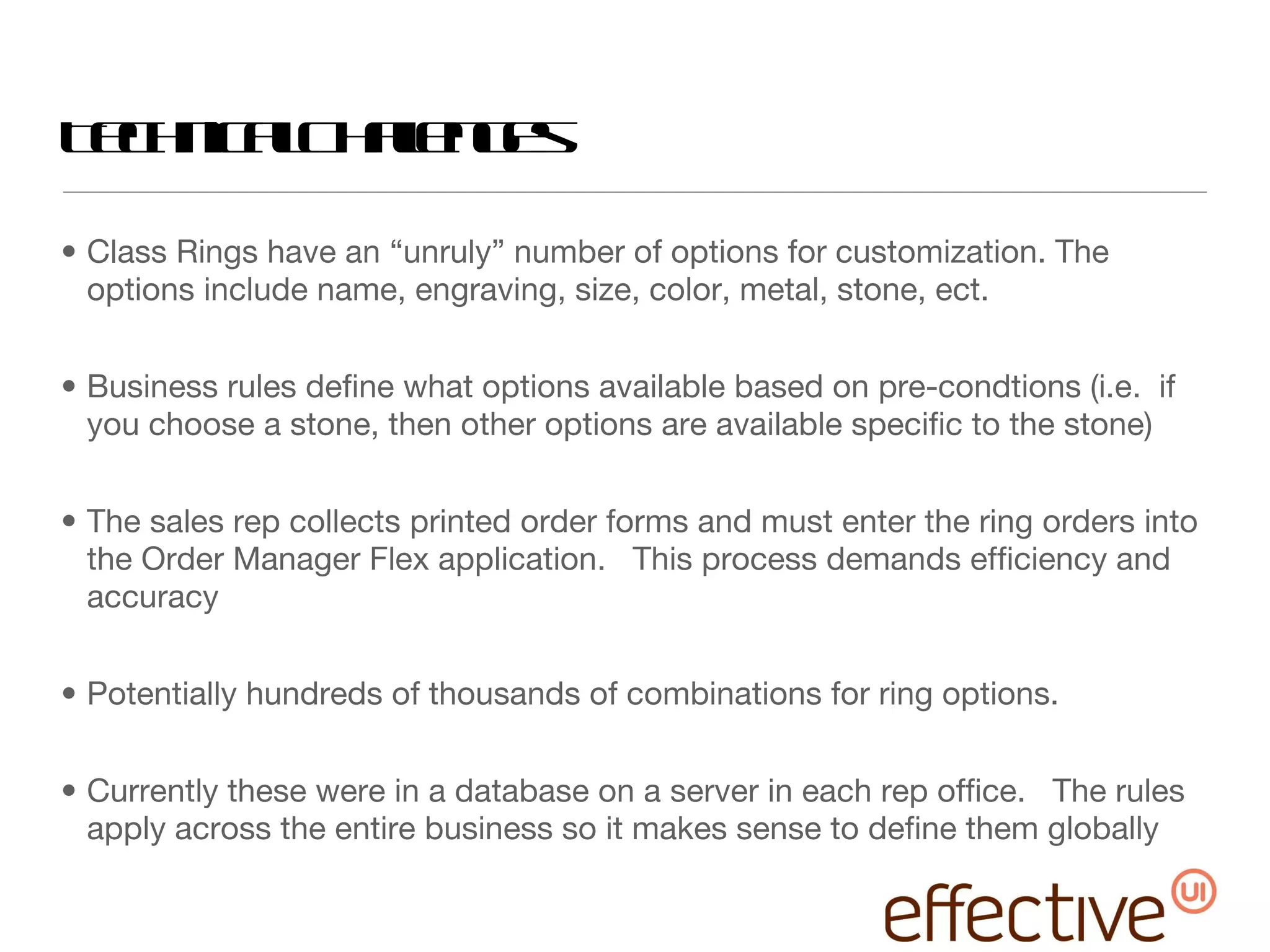 Technical Challenges Class Rings have an “unruly” number of options for customization. The options include name, engraving, size, color, metal, stone, ect. Business rules define what options available based on pre-condtions (i.e.  if you choose a stone, then other options are available specific to the stone) The sales rep collects printed order forms and must enter the ring orders into the Order Manager Flex application.  This process demands efficiency and accuracy Potentially hundreds of thousands of combinations for ring options.  Currently these were in a database on a server in each rep office.  The rules apply across the entire business so it makes sense to define them globally 