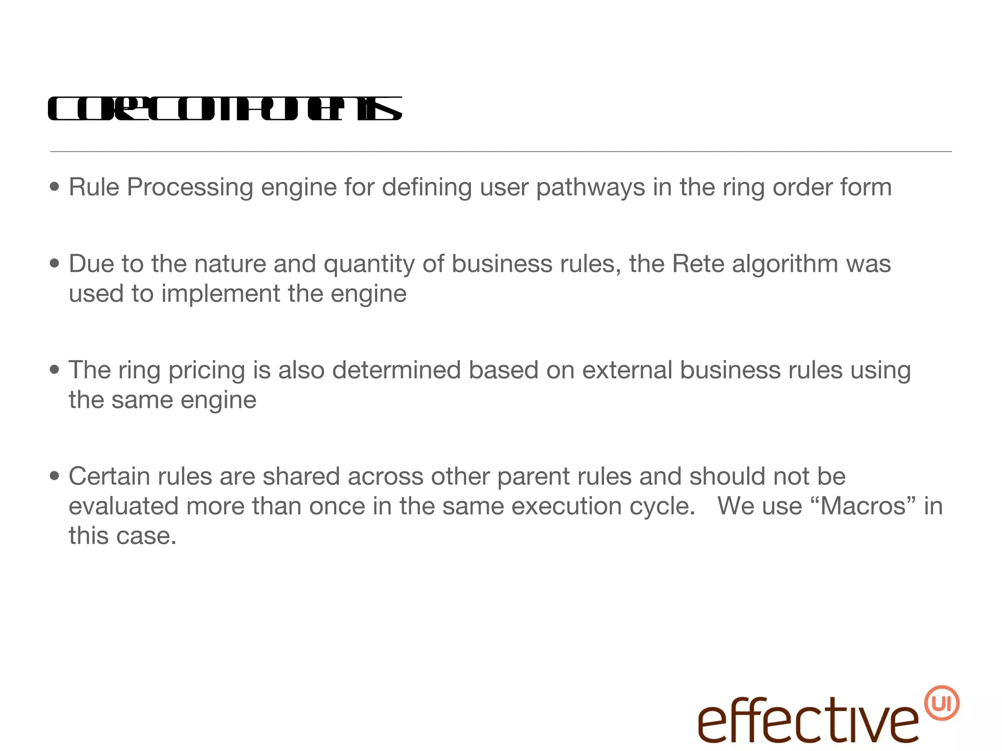 Core Components Rule Processing engine for defining user pathways in the ring order form Due to the nature and quantity of business rules, the Rete algorithm was used to implement the engine The ring pricing is also determined based on external business rules using the same engine Certain rules are shared across other parent rules and should not be evaluated more than once in the same execution cycle.  We use “Macros” in this case. 