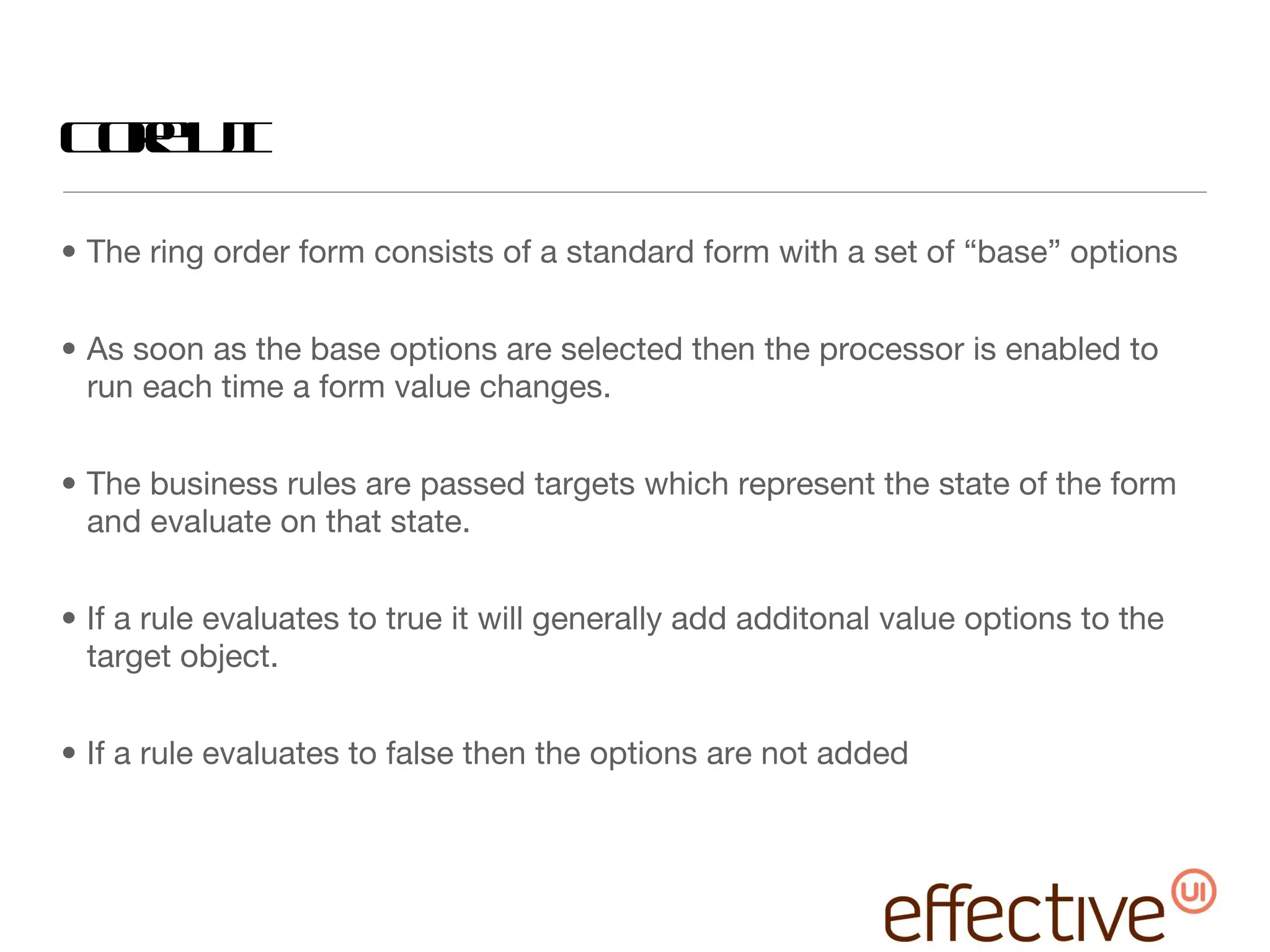 Core UI The ring order form consists of a standard form with a set of “base” options As soon as the base options are selected then the processor is enabled to run each time a form value changes. The business rules are passed targets which represent the state of the form and evaluate on that state.  If a rule evaluates to true it will generally add additonal value options to the target object. If a rule evaluates to false then the options are not added 