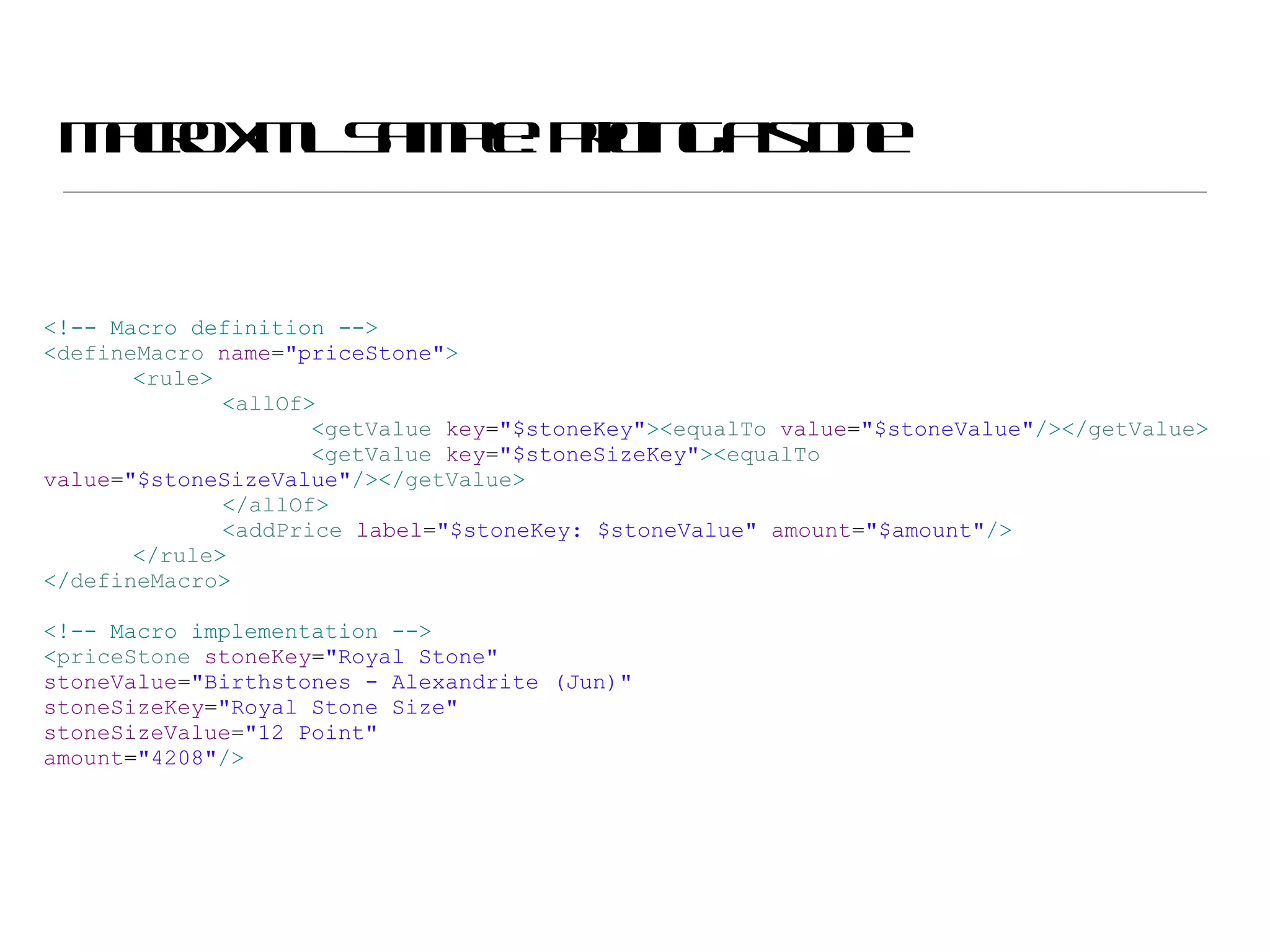Macro XML Sample: pricing a stone <!-- Macro definition --> < defineMacro  name = &quot;priceStone&quot; > < rule > < allOf > < getValue  key = &quot;$stoneKey&quot; >< equalTo  value = &quot;$stoneValue&quot; /></ getValue > < getValue  key = &quot;$stoneSizeKey&quot; >< equalTo  value = &quot;$stoneSizeValue&quot; /></ getValue > </ allOf > < addPrice  label = &quot;$stoneKey: $stoneValue&quot;  amount = &quot;$amount&quot; /> </ rule > </ defineMacro > <!-- Macro implementation --> < priceStone  stoneKey = &quot;Royal Stone&quot;  stoneValue = &quot;Birthstones - Alexandrite (Jun)&quot;  stoneSizeKey = &quot;Royal Stone Size&quot;  stoneSizeValue = &quot;12 Point&quot;  amount = &quot;4208&quot; /> 