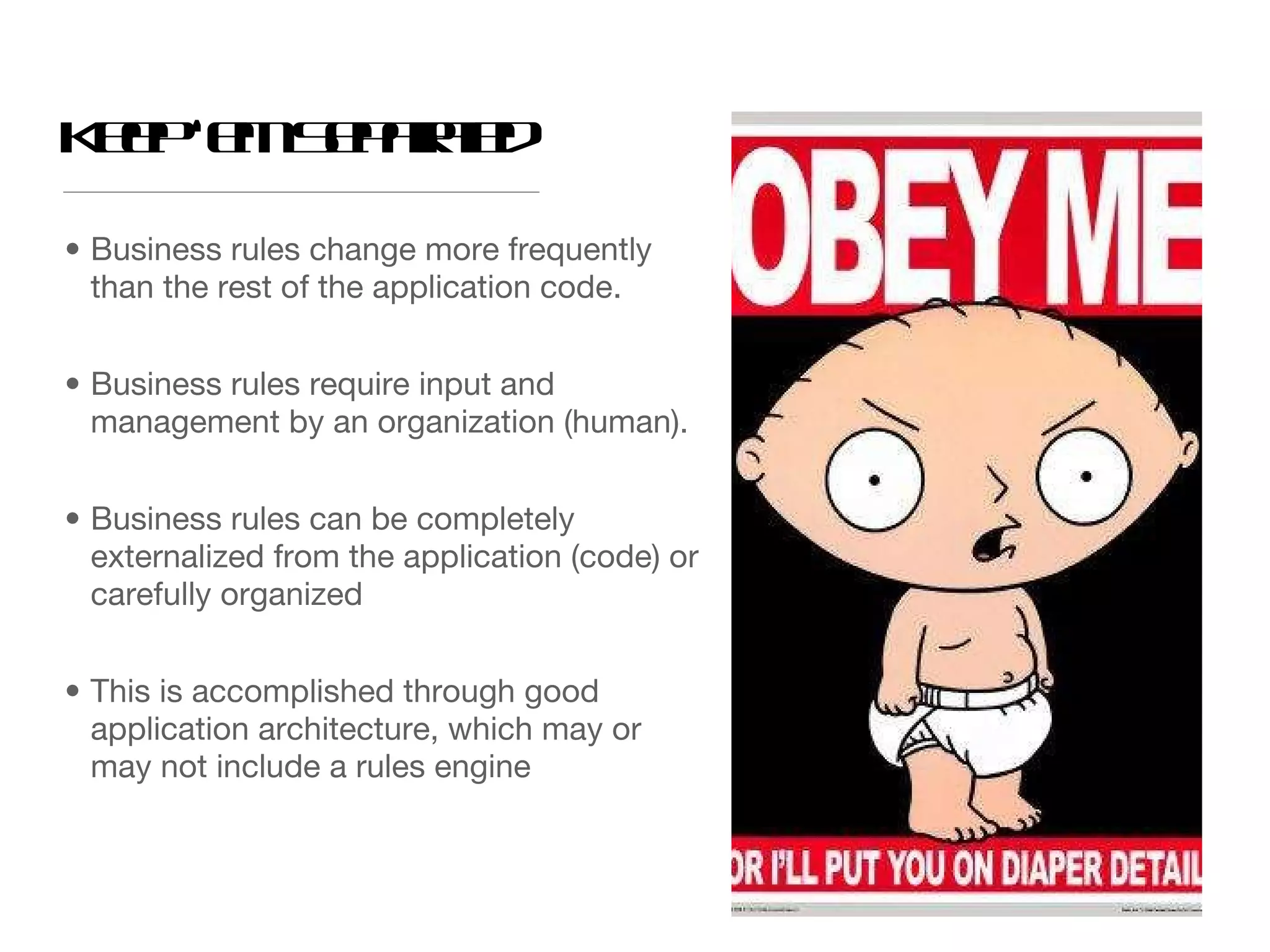 Business rules change more frequently than the rest of the application code. Business rules require input and management by an organization (human). Business rules can be completely externalized from the application (code) or carefully organized This is accomplished through good application architecture, which may or may not include a rules engine Keep ‘em Separated 