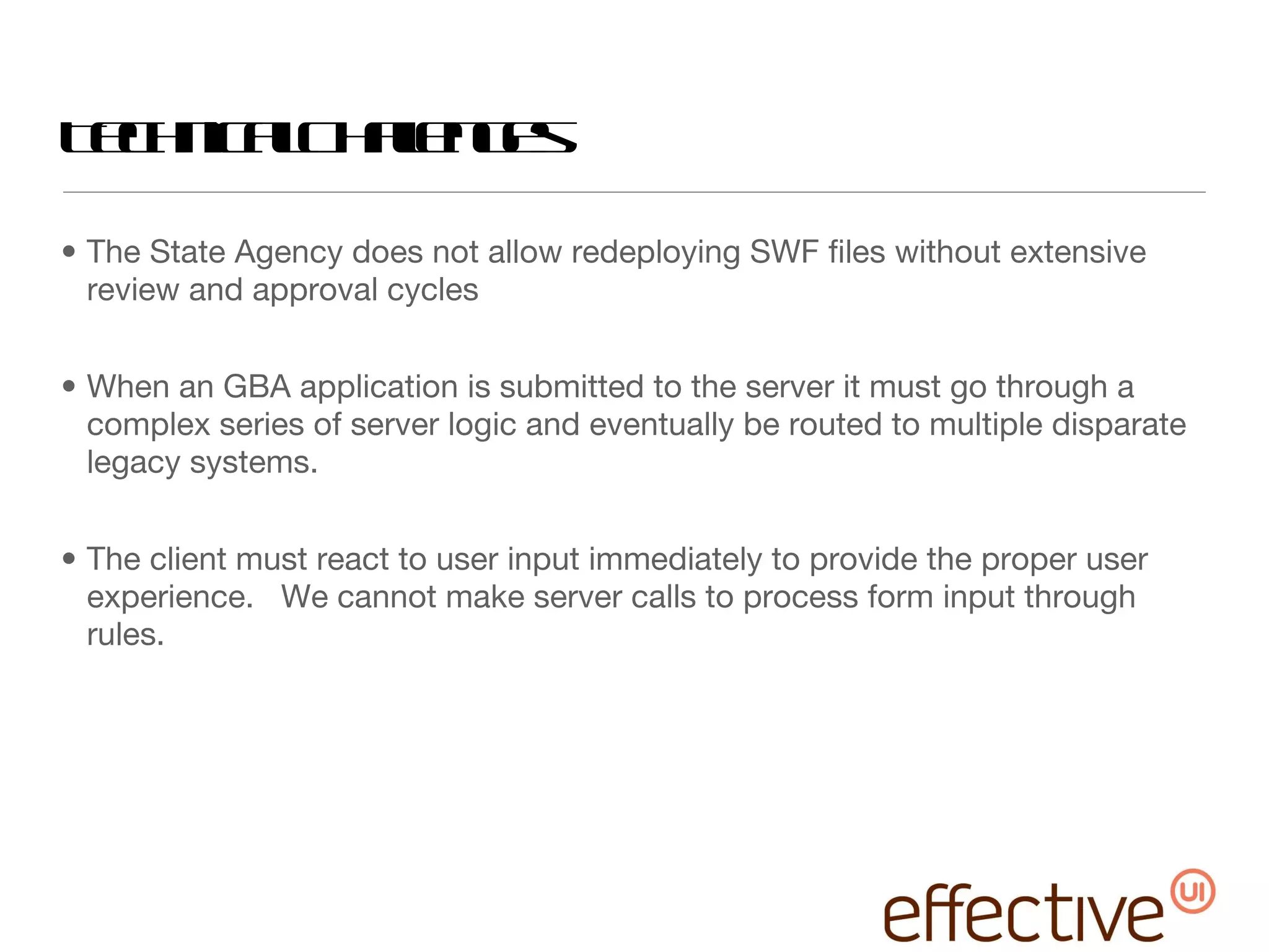 Technical Challenges The State Agency does not allow redeploying SWF files without extensive review and approval cycles When an GBA application is submitted to the server it must go through a complex series of server logic and eventually be routed to multiple disparate legacy systems. The client must react to user input immediately to provide the proper user experience.  We cannot make server calls to process form input through rules. 