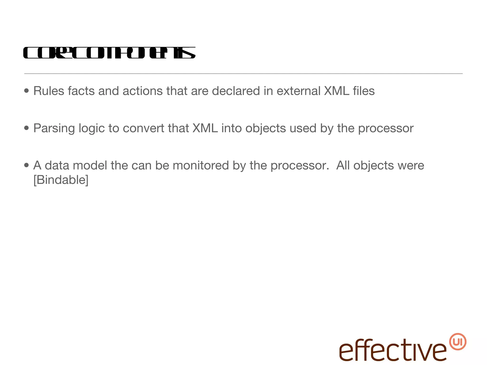 Core Components Rules facts and actions that are declared in external XML files Parsing logic to convert that XML into objects used by the processor A data model the can be monitored by the processor.  All objects were [Bindable] 