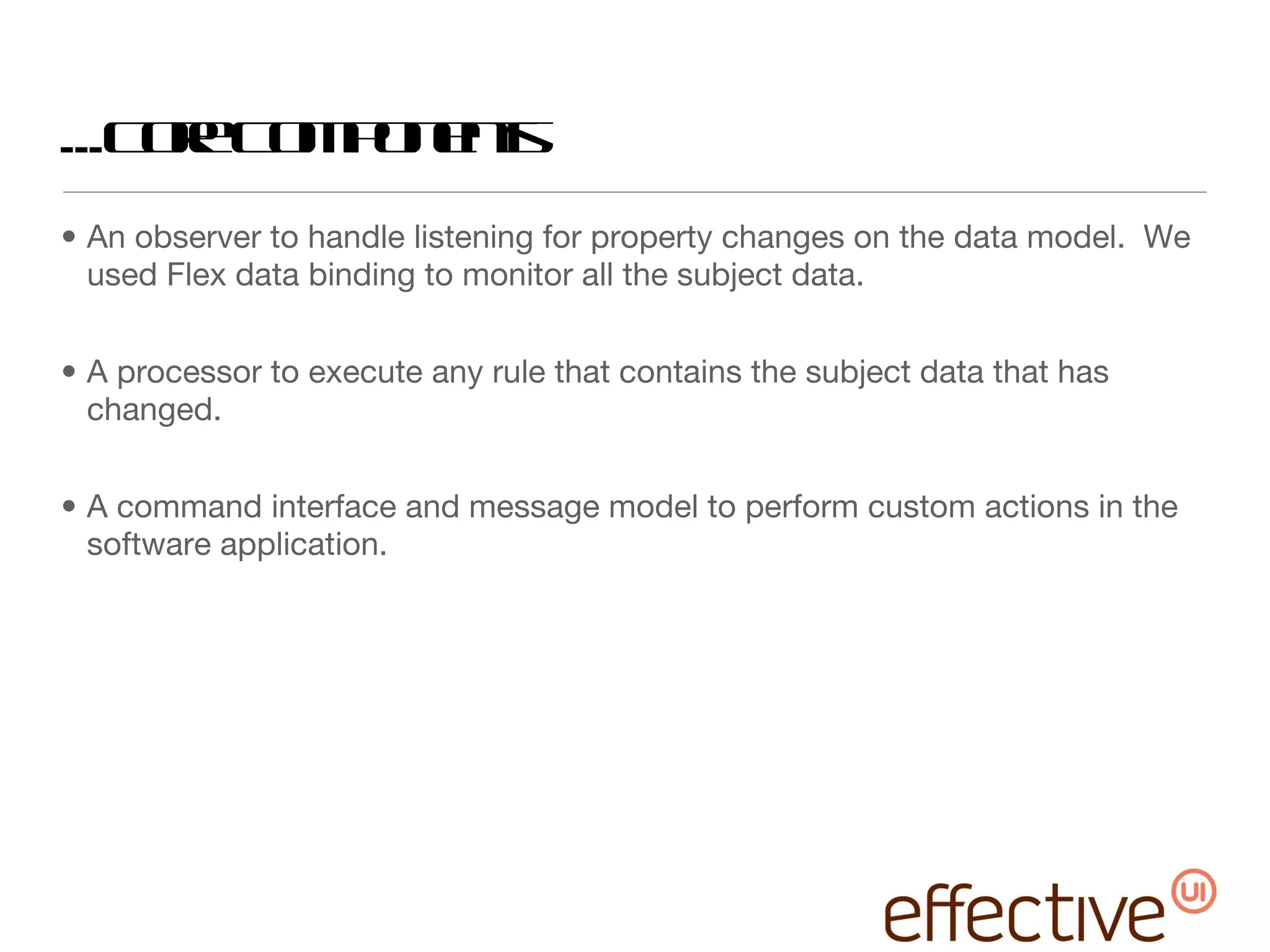 ...Core Components An observer to handle listening for property changes on the data model.  We used Flex data binding to monitor all the subject data.  A processor to execute any rule that contains the subject data that has changed.  A command interface and message model to perform custom actions in the software application. 