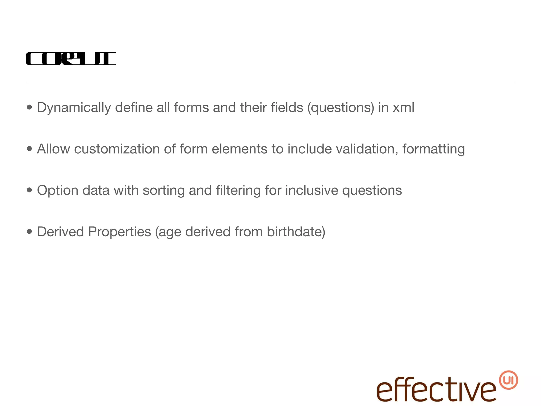 Core UI Dynamically define all forms and their fields (questions) in xml Allow customization of form elements to include validation, formatting Option data with sorting and filtering for inclusive questions Derived Properties (age derived from birthdate) 