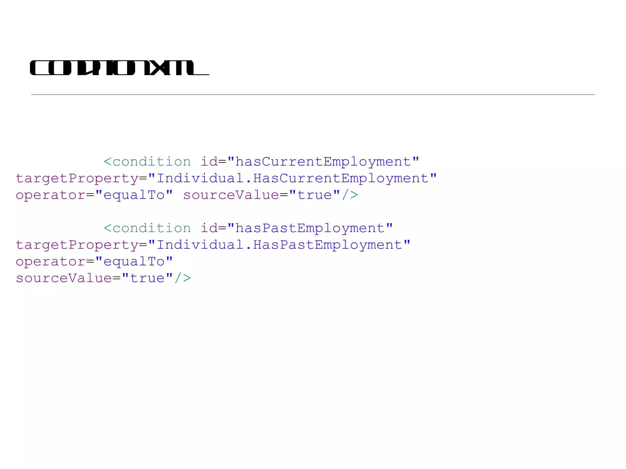 Condition XML < condition  id = &quot;hasCurrentEmployment&quot;  targetProperty = &quot;Individual.HasCurrentEmployment&quot;  operator = &quot;equalTo&quot;  sourceValue = &quot;true&quot; /> < condition  id = &quot;hasPastEmployment&quot;  targetProperty = &quot;Individual.HasPastEmployment&quot;  operator = &quot;equalTo&quot;  sourceValue = &quot;true&quot; /> 