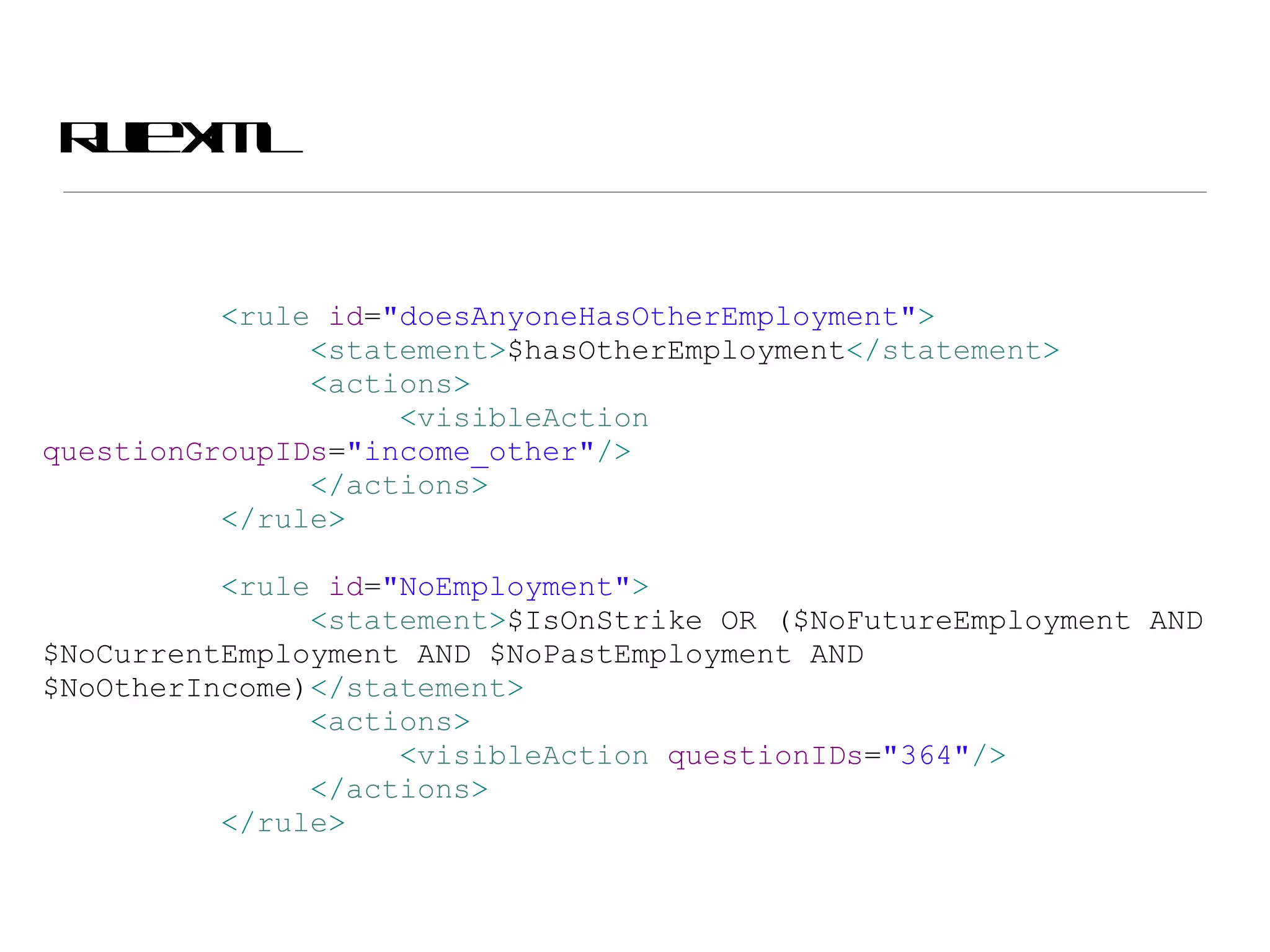 Rule XML < rule  id = &quot;doesAnyoneHasOtherEmployment&quot; > < statement > $hasOtherEmployment </ statement > < actions > < visibleAction  questionGroupIDs = &quot;income_other&quot; /> </ actions > </ rule > < rule  id = &quot;NoEmployment&quot; > < statement > $IsOnStrike OR ($NoFutureEmployment AND $NoCurrentEmployment AND $NoPastEmployment AND $NoOtherIncome) </ statement > < actions > < visibleAction  questionIDs = &quot;364&quot; /> </ actions > </ rule >   