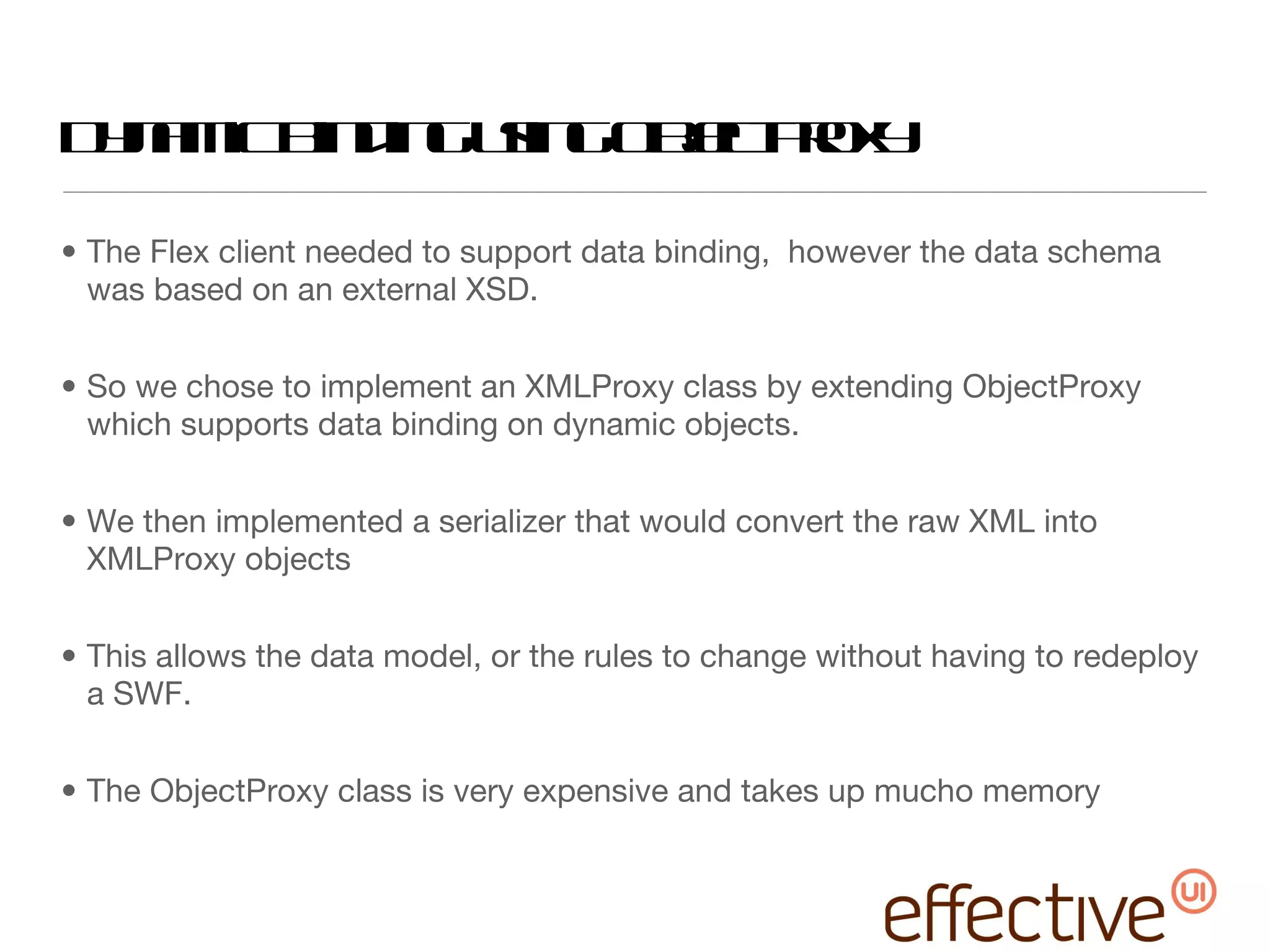 Dynamic Binding using ObjectProxy The Flex client needed to support data binding,  however the data schema was based on an external XSD. So we chose to implement an XMLProxy class by extending ObjectProxy which supports data binding on dynamic objects. We then implemented a serializer that would convert the raw XML into XMLProxy objects This allows the data model, or the rules to change without having to redeploy a SWF. The ObjectProxy class is very expensive and takes up mucho memory 