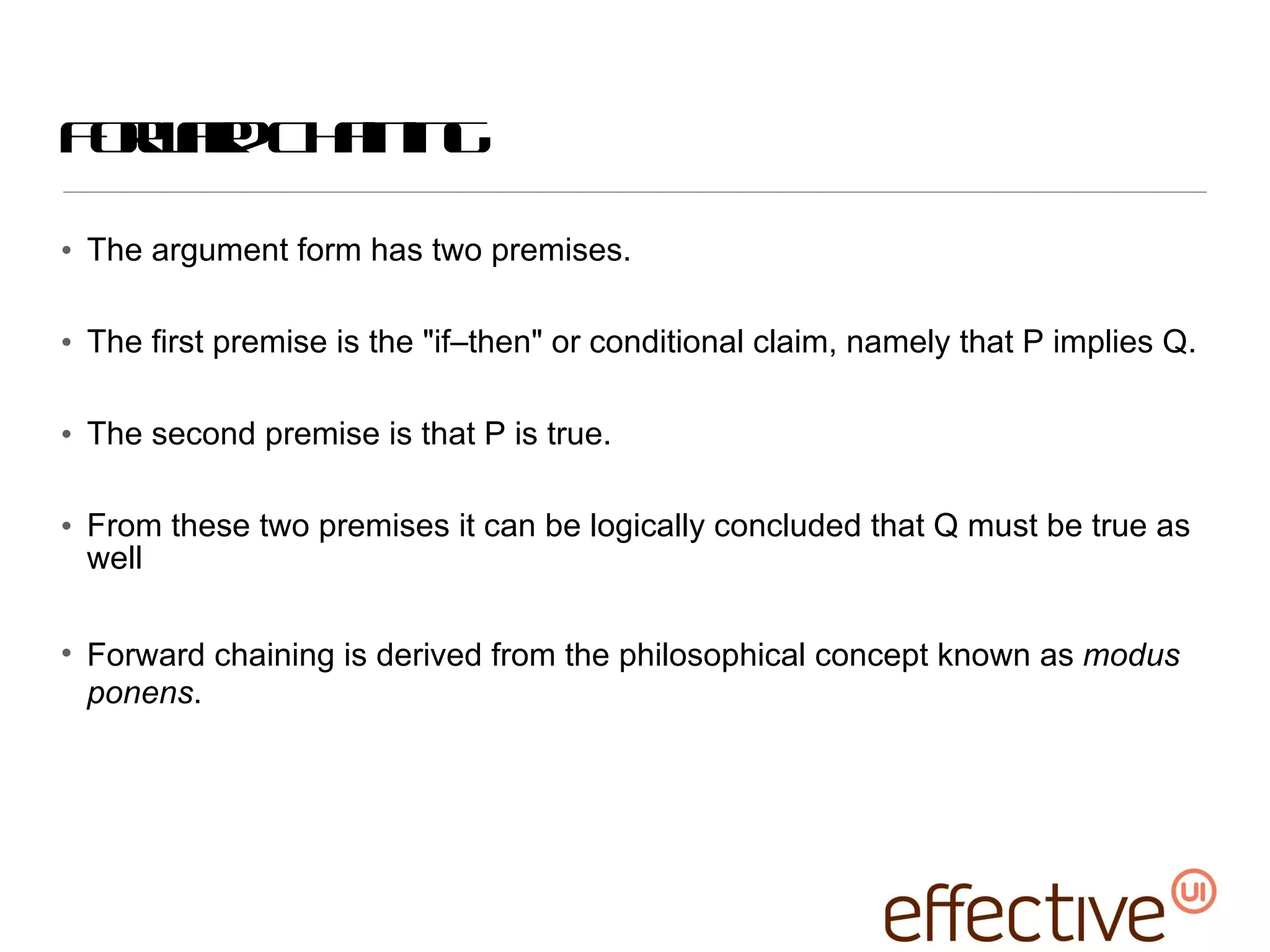 Forward Chaining The argument form has two premises.  The first premise is the &quot;if–then&quot; or conditional claim, namely that P implies Q.  The second premise is that P is true. From these two premises it can be logically concluded that Q must be true as well Forward chaining is derived from the philosophical concept known as  modus ponens . 