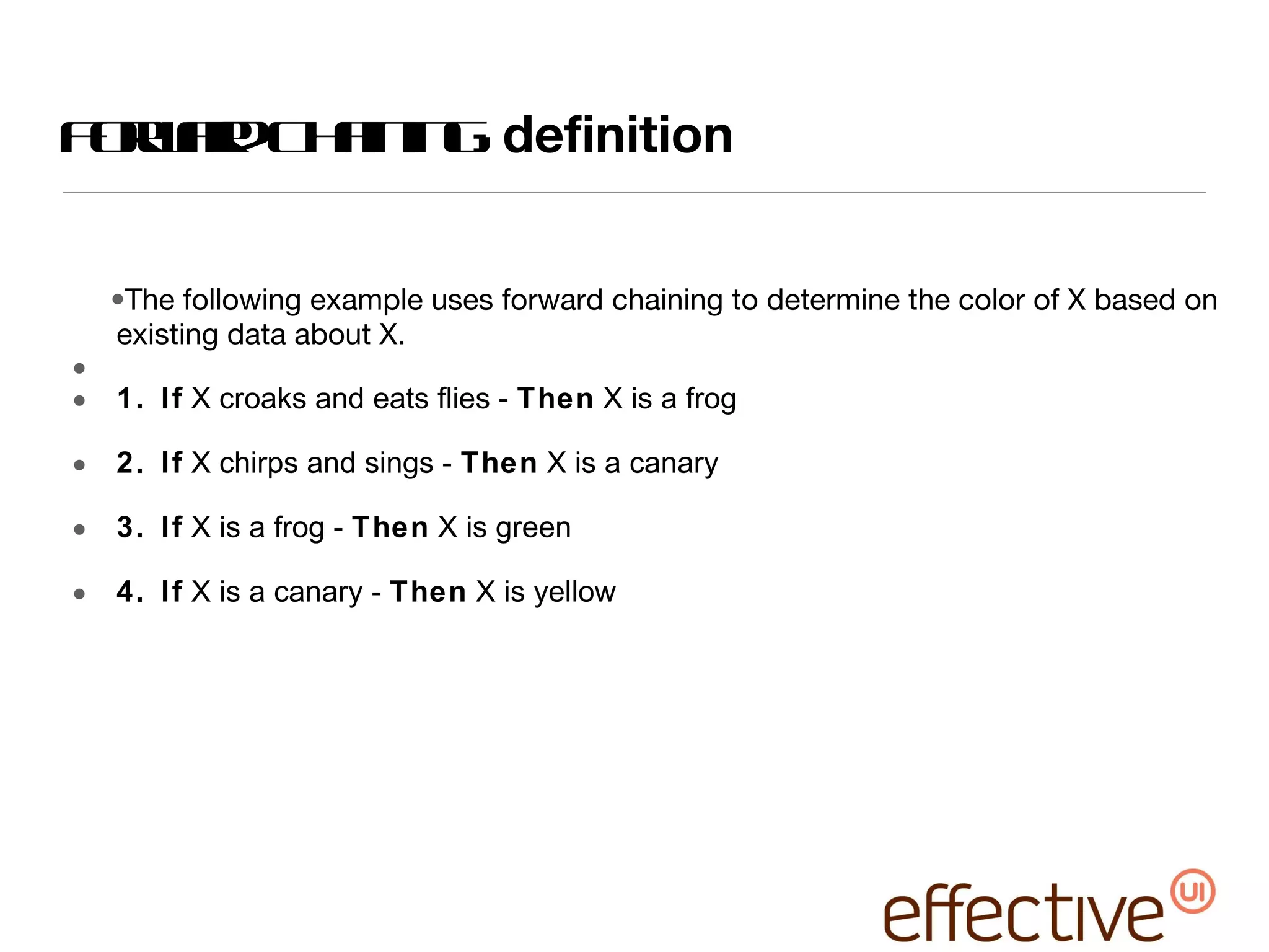 Forward Chaining:  definition The following example uses forward chaining to determine the color of X based on existing data about X. 1. If  X croaks and eats flies -  Then  X is a frog 2. If  X chirps and sings -  Then  X is a canary 3. If  X is a frog -  Then  X is green 4. If  X is a canary -  Then  X is yellow 