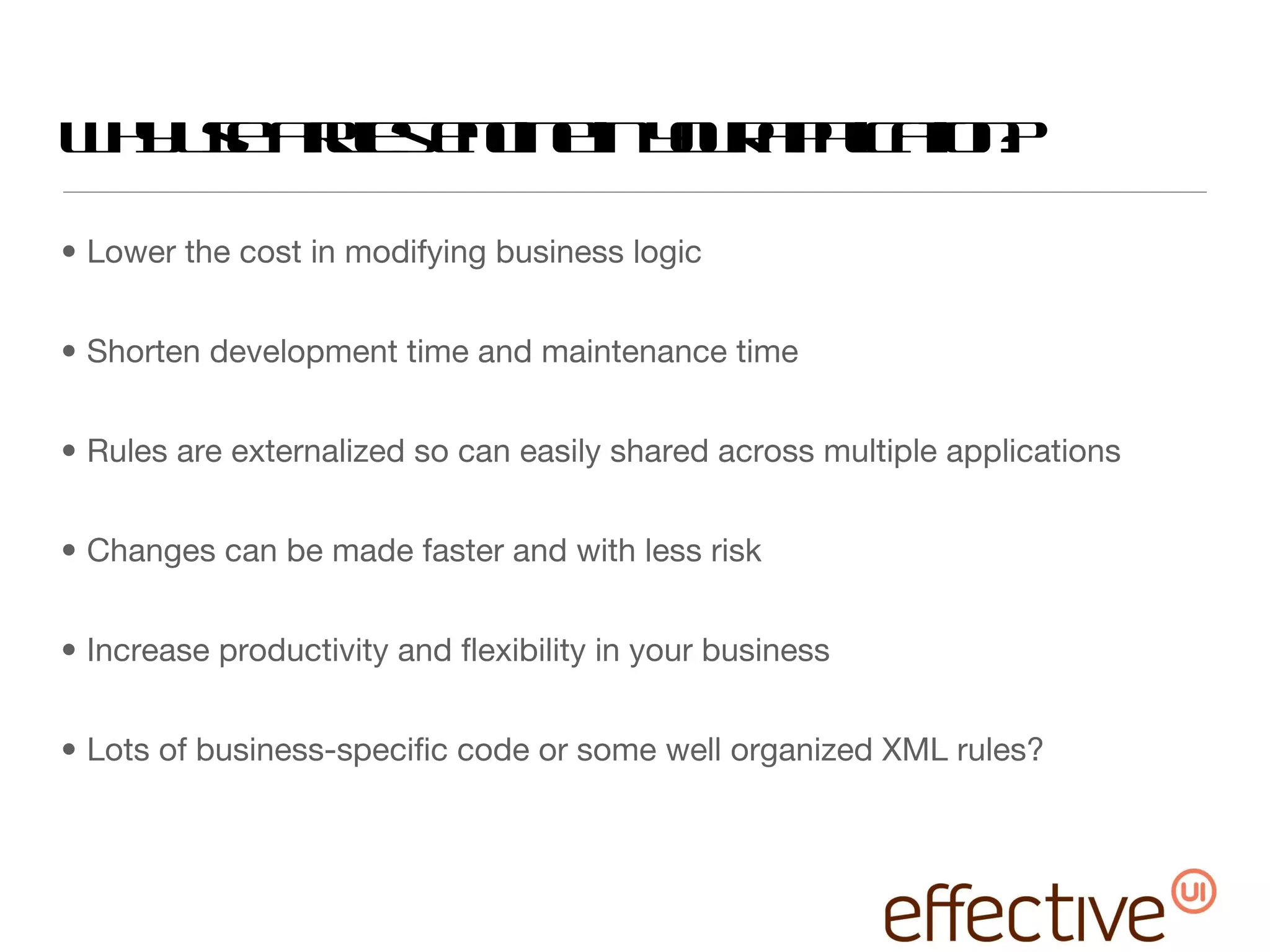 Why use a rules engine in your application? Lower the cost in modifying business logic Shorten development time and maintenance time Rules are externalized so can easily shared across multiple applications Changes can be made faster and with less risk Increase productivity and flexibility in your business Lots of business-specific code or some well organized XML rules? 