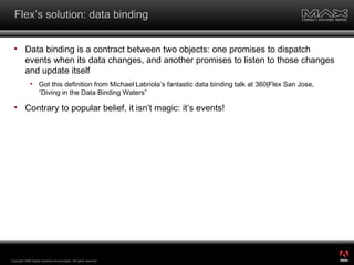 Flex’s solution: data binding Data binding is a contract between two objects: one promises to dispatch events when its data changes, and another promises to listen to those changes and update itself Got this definition from Michael Labriola’s fantastic data binding talk at 360|Flex San Jose, “Diving in the Data Binding Waters” Contrary to popular belief, it isn’t magic: it’s events! Copyright 2008 Adobe Systems Incorporated.  All rights reserved.  ® 