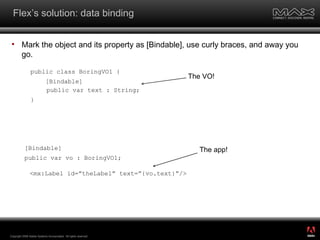 Flex’s solution: data binding Mark the object and its property as [Bindable], use curly braces, and away you go. Copyright 2008 Adobe Systems Incorporated.  All rights reserved.  <mx:Label id=”theLabel” text=”{vo.text}”/> [Bindable] public var vo : BoringVO1; public class BoringVO1 { [Bindable] public var text : String; } The VO! The app! ® 