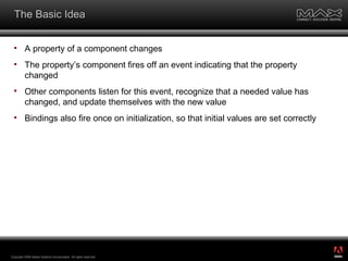 The Basic Idea A property of a component changes The property’s component fires off an event indicating that the property changed Other components listen for this event, recognize that a needed value has changed, and update themselves with the new value Bindings also fire once on initialization, so that initial values are set correctly Copyright 2008 Adobe Systems Incorporated.  All rights reserved.  ® 