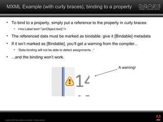 MXML Example (with curly braces), binding to a property To bind to a property, simply put a reference to the property in curly braces: <mx:Label text=”{anObject.text}”/> The referenced data must be marked as bindable: give it [Bindable] metadata If it isn’t marked as [Bindable], you’ll get a warning from the compiler... “Data binding will not be able to detect assignments...” ...and the binding won’t work. Copyright 2008 Adobe Systems Incorporated.  All rights reserved.  A warning! ® 