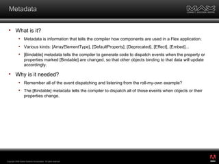 Metadata What is it? Metadata is information that tells the compiler how components are used in a Flex application. Various kinds: [ArrayElementType], [DefaultProperty], [Deprecated], [Effect], [Embed]... [Bindable] metadata tells the compiler to generate code to dispatch events when the property or properties marked [Bindable] are changed, so that other objects binding to that data will update accordingly. Why is it needed? Remember all of the event dispatching and listening from the roll-my-own example?  The [Bindable] metadata tells the compiler to dispatch all of those events when objects or their properties change. Copyright 2008 Adobe Systems Incorporated.  All rights reserved.  ® 