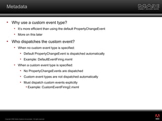 Metadata Why use a custom event type?  It’s more efficient than using the default PropertyChangeEvent More on this later Who dispatches the custom event? When no custom event type is specified: Default PropertyChangeEvent is dispatched automatically Example: DefaultEventFiring.mxml When a custom event type is specified: No PropertyChangeEvents are dispatched Custom event types are not dispatched automatically Must dispatch custom events explicitly Example: CustomEventFiring2.mxml Copyright 2008 Adobe Systems Incorporated.  All rights reserved.  ® 