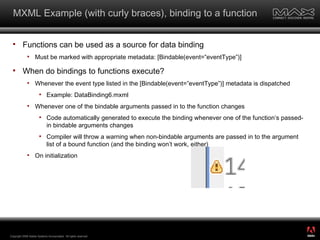 MXML Example (with curly braces), binding to a function Functions can be used as a source for data binding Must be marked with appropriate metadata: [Bindable(event=”eventType”)] When do bindings to functions execute? Whenever the event type listed in the [Bindable(event=”eventType”)] metadata is dispatched  Example: DataBinding6.mxml Whenever one of the bindable arguments passed in to the function changes Code automatically generated to execute the binding whenever one of the function’s passed-in bindable arguments changes Compiler will throw a warning when non-bindable arguments are passed in to the argument list of a bound function (and the binding won’t work, either) On initialization Copyright 2008 Adobe Systems Incorporated.  All rights reserved.  ® 
