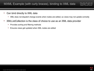 MXML Example (with curly braces), binding to XML data Can bind directly to XML data XML does not dispatch change events when nodes are edited, so views may not update correctly XMLListCollection is the class of choice to use as an XML data provider Provides sorting and filtering methods Ensures views get updated when XML nodes are edited Copyright 2008 Adobe Systems Incorporated.  All rights reserved.  ® 