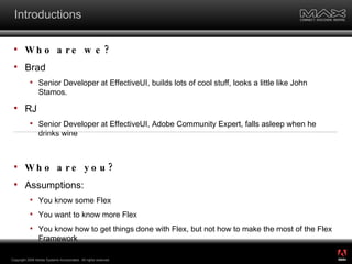 Introductions Who are we? Brad Senior Developer at EffectiveUI, builds lots of cool stuff, looks a little like John Stamos. RJ Senior Developer at EffectiveUI, Adobe Community Expert, falls asleep when he drinks wine Who are you? Assumptions: You know some Flex You want to know more Flex You know how to get things done with Flex, but not how to make the most of the Flex Framework Copyright 2008 Adobe Systems Incorporated.  All rights reserved.  ® 
