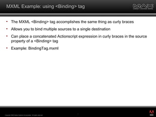 MXML Example: using <Binding> tag The MXML <Binding> tag accomplishes the same thing as curly braces Allows you to bind multiple sources to a single destination Can place a concatenated Actionscript expression in curly braces in the source property of a <Binding> tag Example: BindingTag.mxml Copyright 2008 Adobe Systems Incorporated.  All rights reserved.  ® 