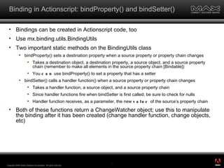 Binding in Actionscript: bindProperty() and bindSetter() Bindings can be created in Actionscript code, too Use mx.binding.utils.BindingUtils Two important static methods on the BindingUtils class bindProperty() sets a destination property when a source property or property chain changes Takes a destination object, a destination property, a source object, and a source property chain (remember to make all elements in the source property chain [Bindable]) You  can  use bindProperty() to set a property that has a setter bindSetter() calls a handler function() when a source property or property chain changes Takes a handler function, a source object, and a source property chain Since handler functions fire when bindSetter is first called; be sure to check for nulls  Handler function receives, as a parameter, the new  value  of the source’s property chain Both of these functions return a ChangeWatcher object; use this to manipulate the binding after it has been created (change handler function, change objects, etc) Copyright 2008 Adobe Systems Incorporated.  All rights reserved.  ® 
