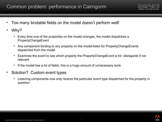 Common problem: performance in Cairngorm Too many bindable fields on the model doesn’t perform well! Why? Every time one of the properties on the model changes, the model dispatches a PropertyChangeEvent Any component binding to any property on the model listen for PropertyChangeEvents dispatched from the model Examines the event to see which property the PropertyChangeEvent is for; disregards if not relevant If the model has a lot of fields, this is a huge amount of unnecessary work Solution?  Custom event types Listening components now only receive the particular event type dispatched for the property in question Copyright 2008 Adobe Systems Incorporated.  All rights reserved.  ® 