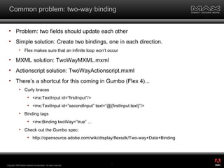 Common problem: two-way binding Problem: two fields should update each other Simple solution: Create two bindings, one in each direction.  Flex makes sure that an infinite loop won’t occur  MXML solution: TwoWayMXML.mxml Actionscript solution: TwoWayActionscript.mxml There’s a shortcut for this coming in Gumbo (Flex 4)... Curly braces <mx:TextInput id=”firstInput”/> <mx:TextInput id=”secondInput” text=”@{firstInput.text}”/> Binding tags <mx:Binding twoWay=”true” ... Check out the Gumbo spec:  http://opensource.adobe.com/wiki/display/flexsdk/Two-way+Data+Binding Copyright 2008 Adobe Systems Incorporated.  All rights reserved.  ® 