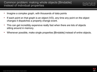 Common problem: making whole objects [Bindable] instead of individual properties Imagine a complex graph, with thousands of data points If each point on that graph is an object (VO), any time any point on the object changes it dispatches a property change event. This can get incredibly expensive really fast when there are lots of objects sitting around in memory. Whenever possible, make single properties [Bindable] instead of entire objects. Copyright 2008 Adobe Systems Incorporated.  All rights reserved.  ® 