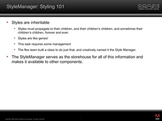 StyleManager: Styling 101 Styles are inheritable Styles must propagate to their children, and their children’s children, and sometimes their children’s children, forever and ever. Styles are like genes! This task requires some management The flex team built a class to do just that, and creatively named it the Style Manager. The StyleManager serves as the storehouse for all of this information and makes it available to other components. Copyright 2008 Adobe Systems Incorporated.  All rights reserved.  ® 