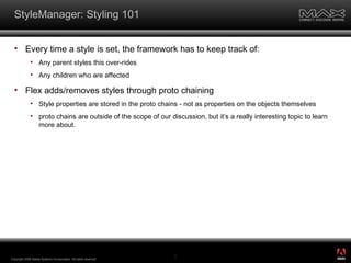 StyleManager: Styling 101 Every time a style is set, the framework has to keep track of: Any parent styles this over-rides Any children who are affected Flex adds/removes styles through proto chaining Style properties are stored in the proto chains - not as properties on the objects themselves proto chains are outside of the scope of our discussion, but it’s a really interesting topic to learn more about. Copyright 2008 Adobe Systems Incorporated.  All rights reserved.  ® 