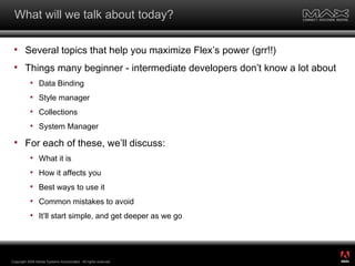What will we talk about today? Several topics that help you maximize Flex’s power (grr!!) Things many beginner - intermediate developers don’t know a lot about Data Binding Style manager Collections System Manager For each of these, we’ll discuss: What it is How it affects you Best ways to use it Common mistakes to avoid It’ll start simple, and get deeper as we go Copyright 2008 Adobe Systems Incorporated.  All rights reserved.  ® 