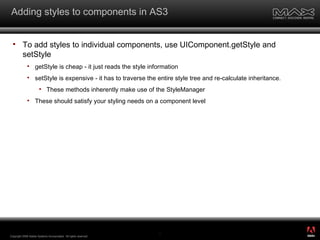 Adding styles to components in AS3 To add styles to individual components, use UIComponent.getStyle and setStyle getStyle is cheap - it just reads the style information setStyle is expensive - it has to traverse the entire style tree and re-calculate inheritance. These methods inherently make use of the StyleManager These should satisfy your styling needs on a component level Copyright 2008 Adobe Systems Incorporated.  All rights reserved.  ® 