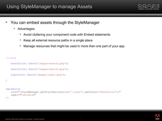 Using StyleManager to manage Assets You can embed assets through the StyleManager Advantages: Avoid cluttering your component code with Embed statements Keep all external resource paths in a single place Manage resources that might be used in more than one part of your app .icons { wrenchIcon :  Embed ( 'images/wrench.png' ); searchIcon :  Embed ( 'images/search.png' ); loginIcon :  Embed ( 'images/login.png' ); } <mx:Button icon=" { StyleManager.getStyleDeclaration( '.icons' ).getStyle( 'wrenchIcon' ) } " label=" Customize " /> Copyright 2008 Adobe Systems Incorporated.  All rights reserved.  ® 