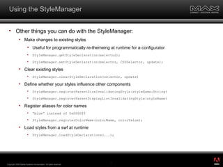 Using the StyleManager Other things you can do with the StyleManager: Make changes to existing styles Useful for programmatically re-themeing at runtime for a configurator StyleManager.getStyleDeclaration(selector); StyleManager.setStyleDeclaration(selector, CSSSelector, update); Clear existing styles StyleManager.clearStyleDeclaration(selector,  update) Define whether your styles influence other components StyleManager.registerParentSizeInvalidatingStyle(styleName:String) StyleManager.registerParentDisplayListInvalidatingStyle(styleName) Register aliases for color names “ blue” instead of 0x0000ff StyleManager.registerColorName(colorName, colorValue); Load styles from a swf at runtime StyleManager.loadStyleDeclarations(...); Copyright 2008 Adobe Systems Incorporated.  All rights reserved.  ® 