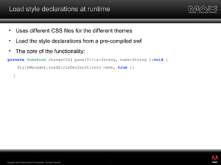 Load style declarations at runtime Uses different CSS files for the different themes Load the style declarations from a pre-compiled swf The core of the functionality: private   function  changeCSS( panelTitle:String, name:String ): void  { StyleManager.loadStyleDeclarations( name,  true  ); } Copyright 2008 Adobe Systems Incorporated.  All rights reserved.  ® 