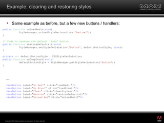 Example: clearing and restoring styles Same example as before, but a few new buttons / handlers: Copyright 2008 Adobe Systems Incorporated.  All rights reserved.  public   function  unloadRed(): void { StyleManager.unloadStyleDeclarations( 'Red.swf' ); } // Code to restore the default 'Halo' button public   function  restoreDefaults(): void { StyleManager.setStyleDeclaration( 'Button' , defaultButtonStyle,  true ); } private   var  defaultButtonStyle : CSSStyleDeclaration; public   function  onComplete(): void { defaultButtonStyle = StyleManager.getStyleDeclaration( 'Button' ); } ... <mx:Button  label=" Go Red! " click="loadRed()" /> <mx:Button  label=" Go Blue! " click="loadBlue()" /> <mx:Button  label=" Clear " click="clearStyles()" /> <mx:Button  label=" Restore " click="restoreDefaults()" /> <mx:Button  label=" Unload Red " click="unloadRed()" /> ® 