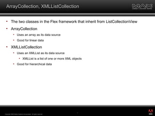 ArrayCollection, XMLListCollection The two classes in the Flex framework that inherit from ListCollectionView ArrayCollection Uses an array as its data source Good for linear data XMLListCollection Uses an XMLList as its data source XMLList is a list of one or more XML objects Good for hierarchical data Copyright 2008 Adobe Systems Incorporated.  All rights reserved.  ® 